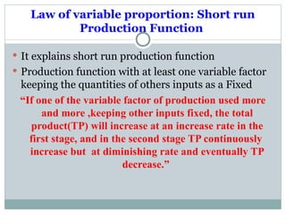 Law of variable proportion: Short run
Production Function
 It explains short run production function
 Production function with at least one variable factor
keeping the quantities of others inputs as a Fixed
“If one of the variable factor of production used more
and more ,keeping other inputs fixed, the total
product(TP) will increase at an increase rate in the
first stage, and in the second stage TP continuously
increase but at diminishing rate and eventually TP
decrease.”
 