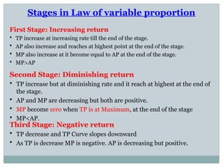 Stages in Law of variable proportion
First Stage: Increasing return
 TP increase at increasing rate till the end of the stage.
 AP also increase and reaches at highest point at the end of the stage.
 MP also increase at it become equal to AP at the end of the stage.
 MP>AP
Second Stage: Diminishing return
 TP increase but at diminishing rate and it reach at highest at the end of
the stage.
 AP and MP are decreasing but both are positive.
 MP become zero when TP is at Maximum, at the end of the stage
 MP<AP.
Third Stage: Negative return
 TP decrease and TP Curve slopes downward
 As TP is decrease MP is negative. AP is decreasing but positive.
 