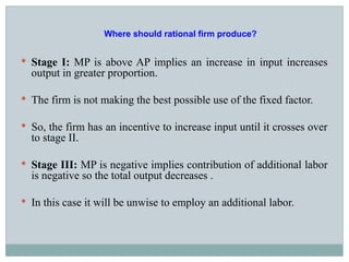 Stage I: MP is above AP implies an increase in input increases
output in greater proportion.
 The firm is not making the best possible use of the fixed factor.
 So, the firm has an incentive to increase input until it crosses over
to stage II.
 Stage III: MP is negative implies contribution of additional labor
is negative so the total output decreases .
 In this case it will be unwise to employ an additional labor.
Where should rational firm produce?
 