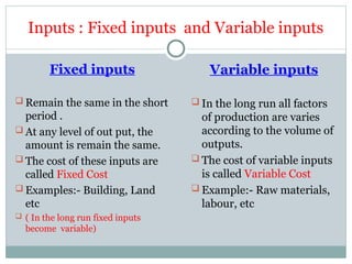 Inputs : Fixed inputs and Variable inputs
Fixed inputs
 Remain the same in the short
period .
 At any level of out put, the
amount is remain the same.
 The cost of these inputs are
called Fixed Cost
 Examples:- Building, Land
etc
 ( In the long run fixed inputs
become variable)
Variable inputs
 In the long run all factors
of production are varies
according to the volume of
outputs.
 The cost of variable inputs
is called Variable Cost
 Example:- Raw materials,
labour, etc
 