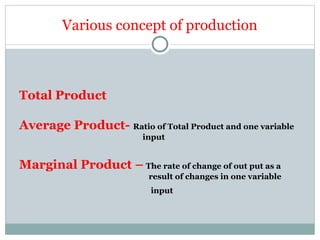 Total Product
Average Product- Ratio of Total Product and one variable
input
Marginal Product – The rate of change of out put as a
result of changes in one variable
input
Various concept of production
 