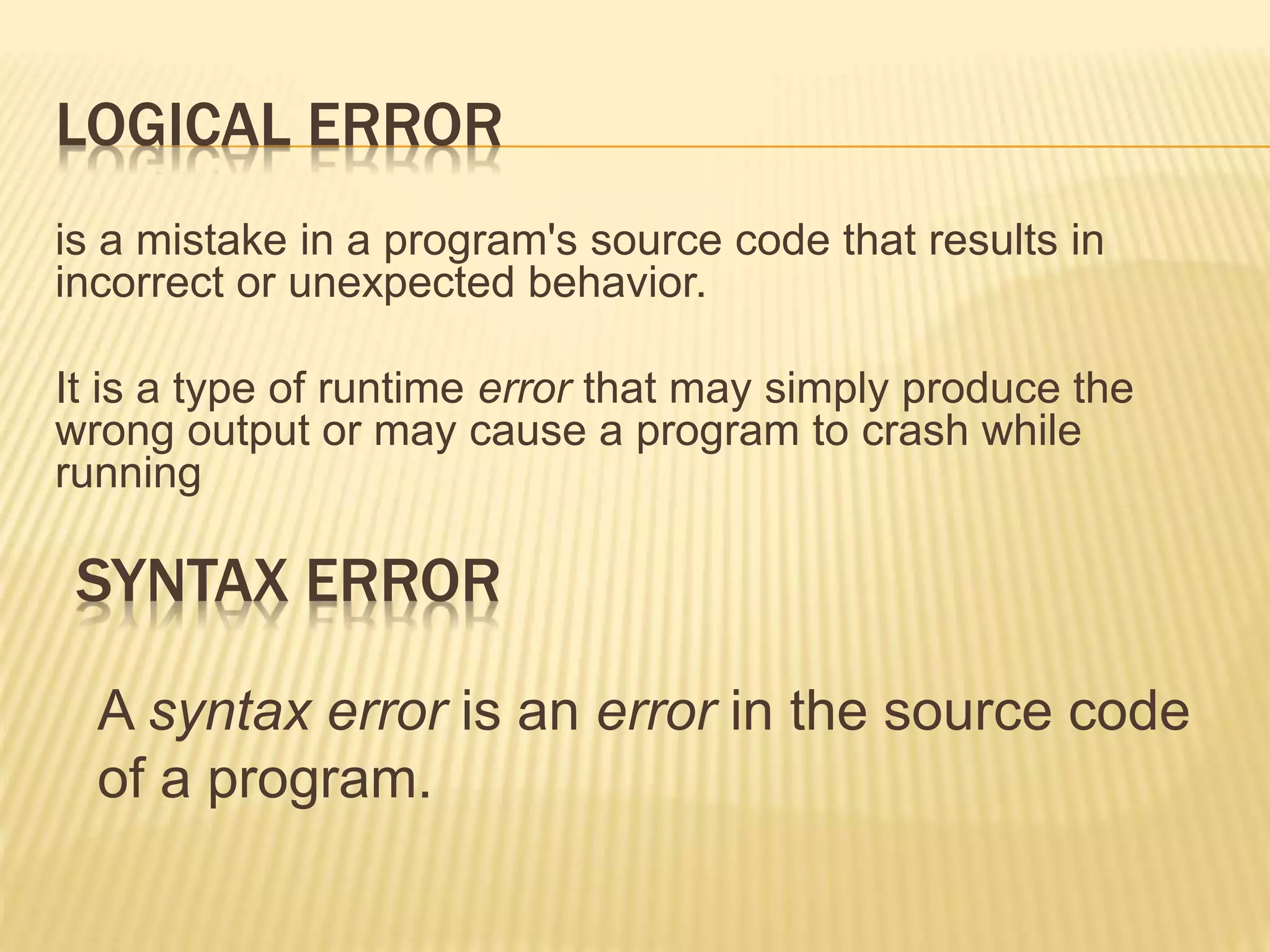 LOGICAL ERROR
is a mistake in a program's source code that results in
incorrect or unexpected behavior.
It is a type of runtime error that may simply produce the
wrong output or may cause a program to crash while
running
SYNTAX ERROR
A syntax error is an error in the source code
of a program.
 