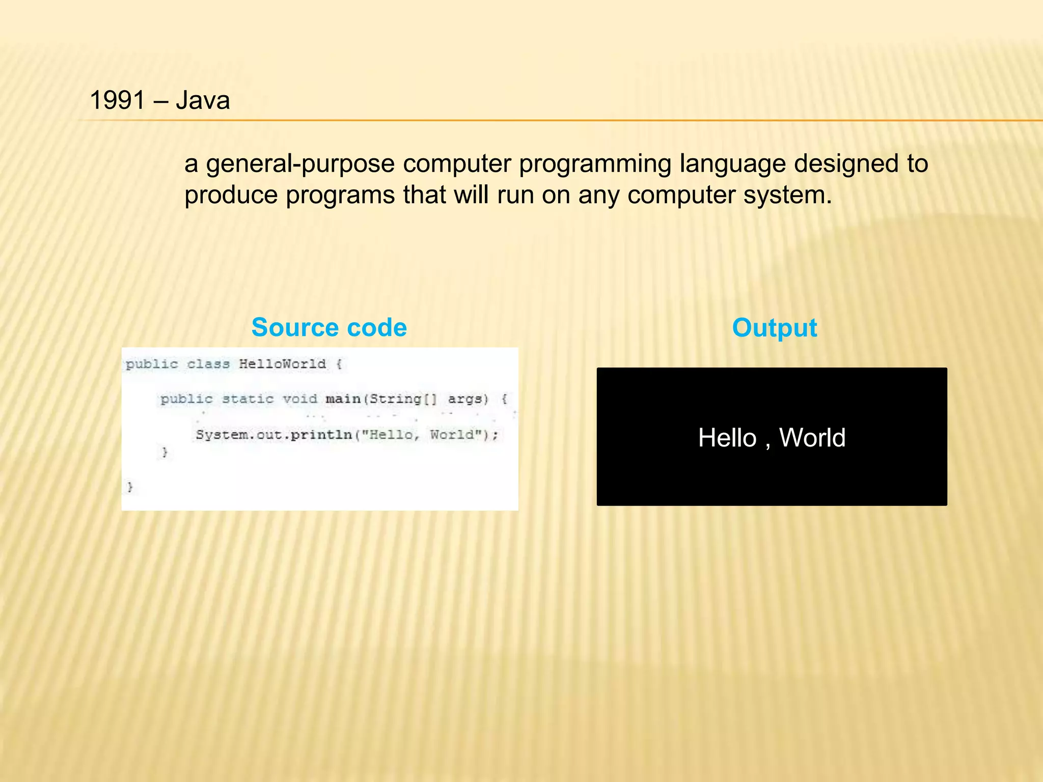 1991 – Java
Source code
Hello , World
Output
a general-purpose computer programming language designed to
produce programs that will run on any computer system.
 