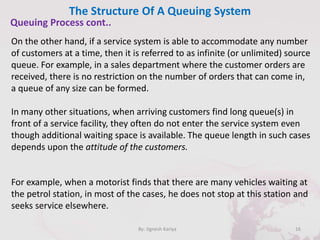 The Structure Of A Queuing System
16By: Jignesh Kariya
Queuing Process cont..
On the other hand, if a service system is able to accommodate any number
of customers at a time, then it is referred to as infinite (or unlimited) source
queue. For example, in a sales department where the customer orders are
received, there is no restriction on the number of orders that can come in,
a queue of any size can be formed.
In many other situations, when arriving customers find long queue(s) in
front of a service facility, they often do not enter the service system even
though additional waiting space is available. The queue length in such cases
depends upon the attitude of the customers.
For example, when a motorist finds that there are many vehicles waiting at
the petrol station, in most of the cases, he does not stop at this station and
seeks service elsewhere.
 