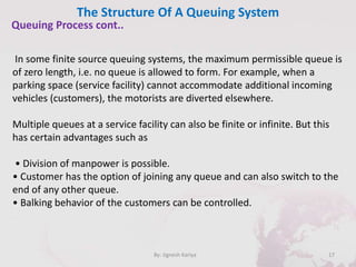 The Structure Of A Queuing System
17By: Jignesh Kariya
Queuing Process cont..
In some finite source queuing systems, the maximum permissible queue is
of zero length, i.e. no queue is allowed to form. For example, when a
parking space (service facility) cannot accommodate additional incoming
vehicles (customers), the motorists are diverted elsewhere.
Multiple queues at a service facility can also be finite or infinite. But this
has certain advantages such as
• Division of manpower is possible.
• Customer has the option of joining any queue and can also switch to the
end of any other queue.
• Balking behavior of the customers can be controlled.
 