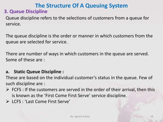 The Structure Of A Queuing System
18By: Jignesh Kariya
3. Queue Discipline
Queue discipline refers to the selections of customers from a queue for
service.
The queue discipline is the order or manner in which customers from the
queue are selected for service.
There are number of ways in which customers in the queue are served.
Some of these are :
a. Static Queue Discipline :
These are based on the individual customer’s status in the queue. Few of
such discipline are :
 FCFS : If the customers are served in the order of their arrival, then this
is known as the ‘First Come First Serve’ service discipline.
 LCFS : ‘Last Come First Serve’
 