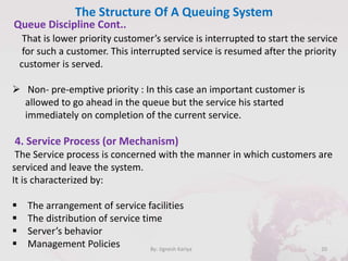 The Structure Of A Queuing System
20By: Jignesh Kariya
Queue Discipline Cont..
That is lower priority customer’s service is interrupted to start the service
for such a customer. This interrupted service is resumed after the priority
customer is served.
 Non- pre-emptive priority : In this case an important customer is
allowed to go ahead in the queue but the service his started
immediately on completion of the current service.
4. Service Process (or Mechanism)
The Service process is concerned with the manner in which customers are
serviced and leave the system.
It is characterized by:
 The arrangement of service facilities
 The distribution of service time
 Server’s behavior
 Management Policies
 