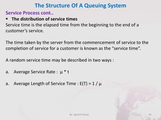 The Structure Of A Queuing System
24By: Jignesh Kariya
Service Process cont..
 The distribution of service times
Service time is the elapsed time from the beginning to the end of a
customer’s service.
The time taken by the server from the commencement of service to the
completion of service for a customer is known as the “service time”.
A random service time may be described in two ways :
a. Average Service Rate : µ * t
a. Average Length of Service Time : E(T) = 1 / µ
 