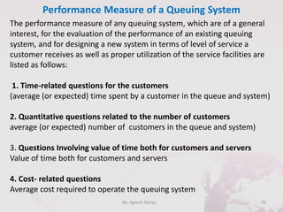 Performance Measure of a Queuing System
25By: Jignesh Kariya
The performance measure of any queuing system, which are of a general
interest, for the evaluation of the performance of an existing queuing
system, and for designing a new system in terms of level of service a
customer receives as well as proper utilization of the service facilities are
listed as follows:
1. Time-related questions for the customers
(average (or expected) time spent by a customer in the queue and system)
2. Quantitative questions related to the number of customers
average (or expected) number of customers in the queue and system)
3. Questions Involving value of time both for customers and servers
Value of time both for customers and servers
4. Cost- related questions
Average cost required to operate the queuing system
 