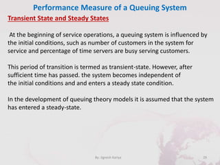 Performance Measure of a Queuing System
29By: Jignesh Kariya
Transient State and Steady States
At the beginning of service operations, a queuing system is influenced by
the initial conditions, such as number of customers in the system for
service and percentage of time servers are busy serving customers.
This period of transition is termed as transient-state. However, after
sufficient time has passed. the system becomes independent of
the initial conditions and and enters a steady state condition.
In the development of queuing theory models it is assumed that the system
has entered a steady-state.
 