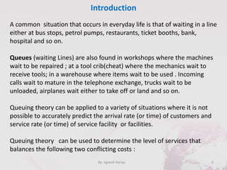 Introduction
3By: Jignesh Kariya
A common situation that occurs in everyday life is that of waiting in a line
either at bus stops, petrol pumps, restaurants, ticket booths, bank,
hospital and so on.
Queues (waiting Lines) are also found in workshops where the machines
wait to be repaired ; at a tool crib(cheat) where the mechanics wait to
receive tools; in a warehouse where items wait to be used . Incoming
calls wait to mature in the telephone exchange, trucks wait to be
unloaded, airplanes wait either to take off or land and so on.
Queuing theory can be applied to a variety of situations where it is not
possible to accurately predict the arrival rate (or time) of customers and
service rate (or time) of service facility or facilities.
Queuing theory can be used to determine the level of services that
balances the following two conflicting costs :
 
