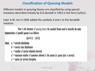 Classification of Queuing Models
33By: Jignesh Kariya
Different models in queuing theory are classified by using special
notations described initially by D.G.Kendall in 1953 in the form (a/b/c).
Later A.M. lee in 1966 added the symbols d and c to the kendallb
notation.
 