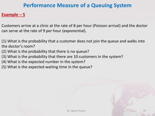 Performance Measure of a Queuing System
39By: Jignesh Kariya
Example – 5
Customers arrive at a clinic at the rate of 8 per hour (Poisson arrival) and the doctor
can serve at the rate of 9 per hour (exponential).
(1) What is the probability that a customer does not join the queue and walks into
the doctor’s room?
(2) What is the probability that there is no queue?
(3) What is the probability that there are 10 customers in the system?
(4) What is the expected number in the system?
(5) What is the expected waiting time in the queue?
 
