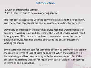 Introduction
4By: Jignesh Kariya
1. Cost of offering the service
2. Cost incurred due to delay in offering service.
The first cost is associated with the service facilities and their operation,
and the second represents the cost of customers waiting for service.
Obviously an increase in the existing service facilities would reduce the
customer’s waiting time and decreasing the level of service would result
in long queue. This means in the level of service increases the cost of
operating service facilities but the decreases the cost of customers
waiting for service.
Since customer waiting cost for service is difficult to estimate, it is usually
measured in terms of loss of sales or goodwill when the customer is a
human being and has no sympathy with the service system. But if the
customer is machine waiting for repair then cost of waiting is measured
in terms of cost production.
 
