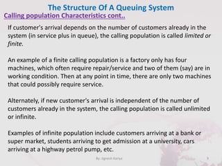 The Structure Of A Queuing System
9By: Jignesh Kariya
Calling population Characteristics cont..
If customer's arrival depends on the number of customers already in the
system (in service plus in queue), the calling population is called limited or
finite.
An example of a finite calling population is a factory only has four
machines, which often require repair/service and two of them (say) are in
working condition. Then at any point in time, there are only two machines
that could possibly require service.
Alternately, if new customer's arrival is independent of the number of
customers already in the system, the calling population is called unlimited
or infinite.
Examples of infinite population include customers arriving at a bank or
super market, students arriving to get admission at a university, cars
arriving at a highway petrol pump, etc.
 