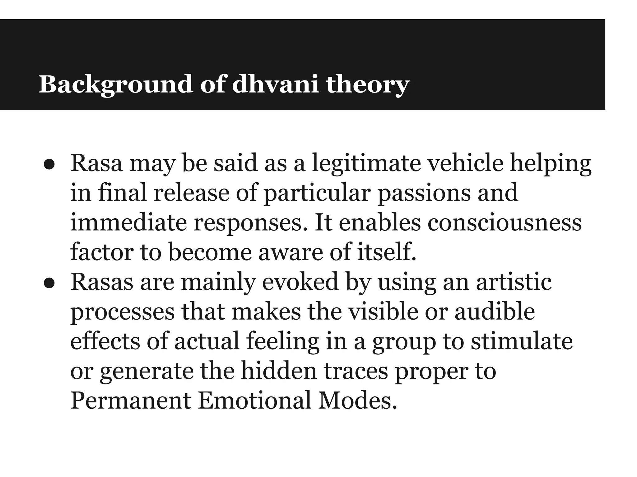 Background of dhvani theory
● Rasa may be said as a legitimate vehicle helping
in final release of particular passions and
immediate responses. It enables consciousness
factor to become aware of itself.
● Rasas are mainly evoked by using an artistic
processes that makes the visible or audible
effects of actual feeling in a group to stimulate
or generate the hidden traces proper to
Permanent Emotional Modes.
 