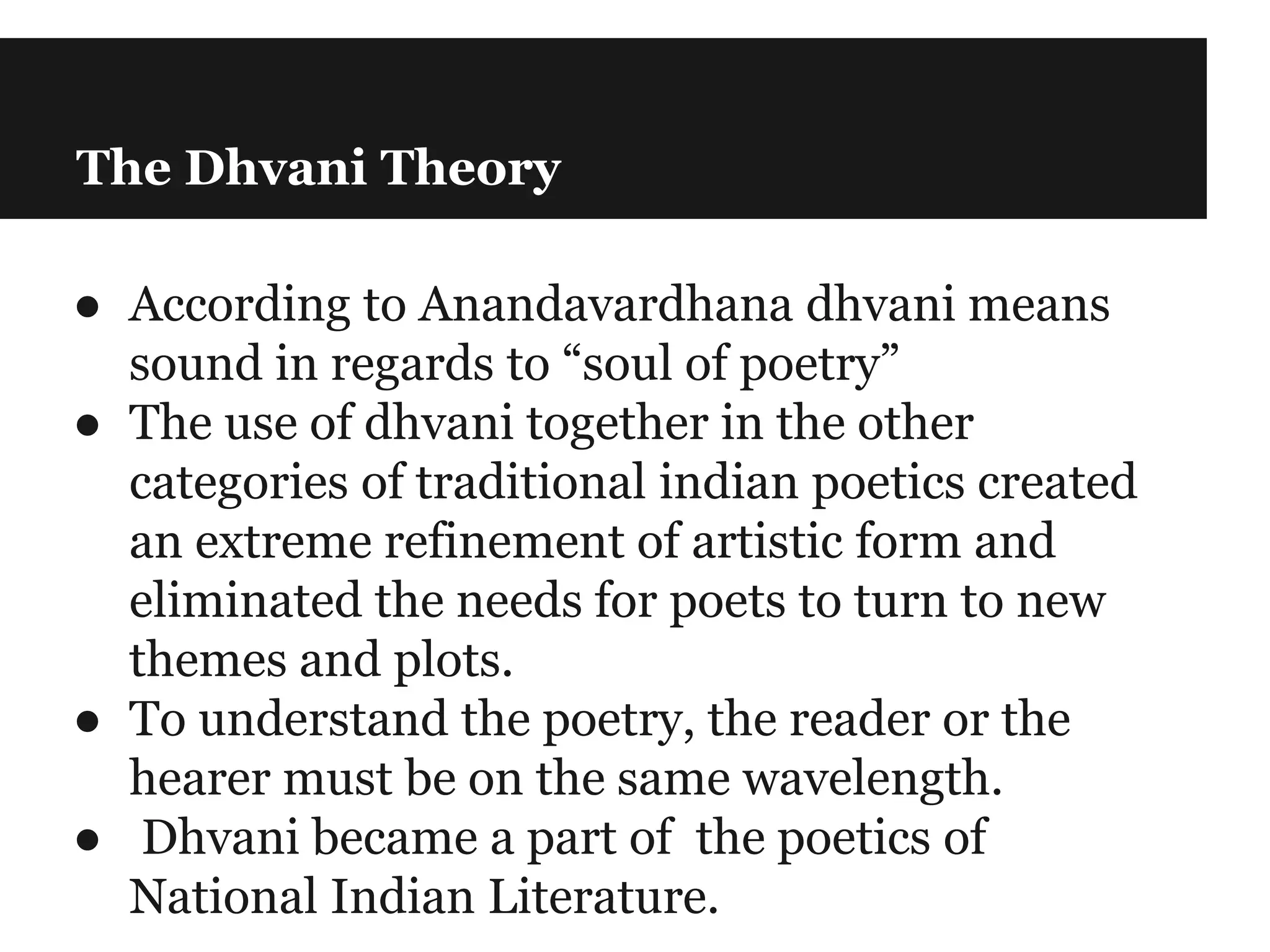 The Dhvani Theory
● According to Anandavardhana dhvani means
sound in regards to “soul of poetry”
● The use of dhvani together in the other
categories of traditional indian poetics created
an extreme refinement of artistic form and
eliminated the needs for poets to turn to new
themes and plots.
● To understand the poetry, the reader or the
hearer must be on the same wavelength.
● Dhvani became a part of the poetics of
National Indian Literature.
 