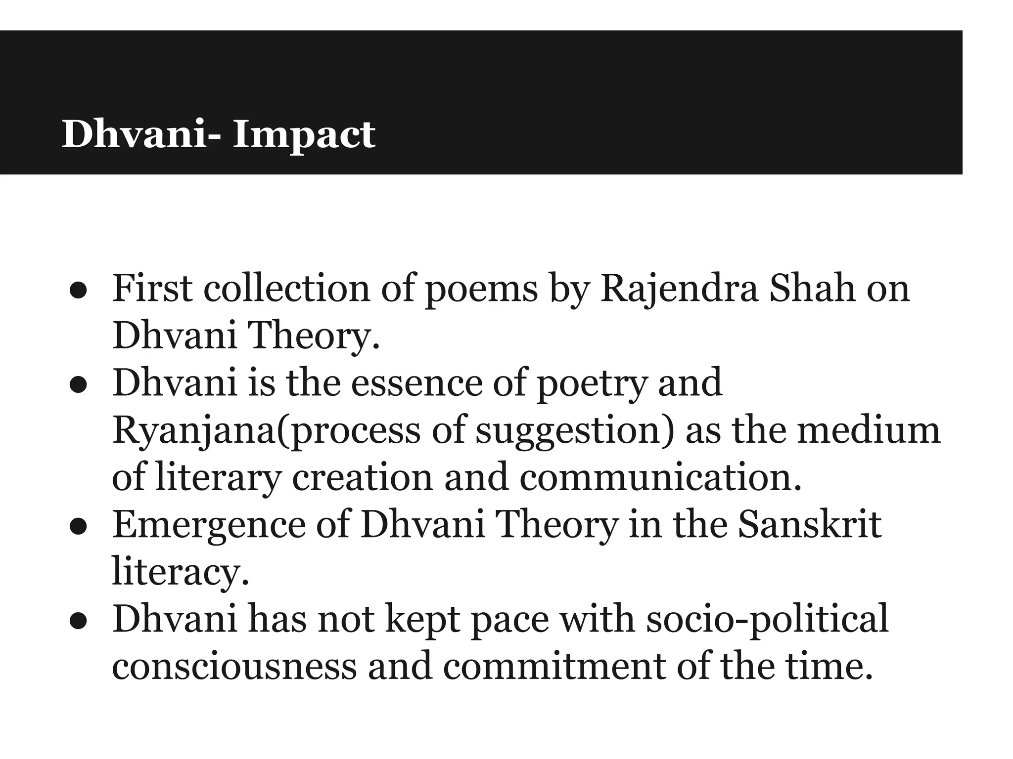 Dhvani- Impact
● First collection of poems by Rajendra Shah on
Dhvani Theory.
● Dhvani is the essence of poetry and
Ryanjana(process of suggestion) as the medium
of literary creation and communication.
● Emergence of Dhvani Theory in the Sanskrit
literacy.
● Dhvani has not kept pace with socio-political
consciousness and commitment of the time.
 