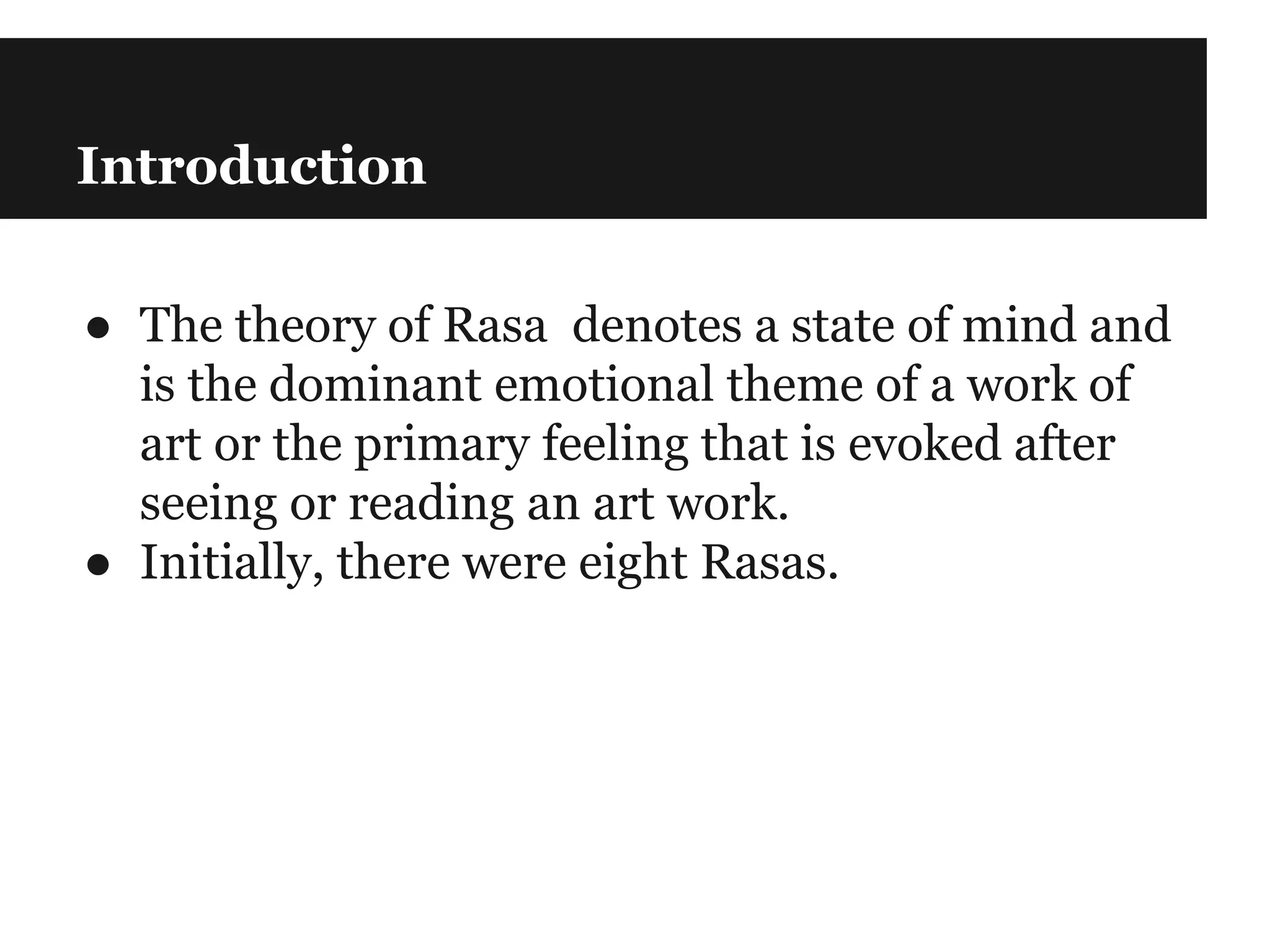 Introduction
● The theory of Rasa denotes a state of mind and
is the dominant emotional theme of a work of
art or the primary feeling that is evoked after
seeing or reading an art work.
● Initially, there were eight Rasas.
 
