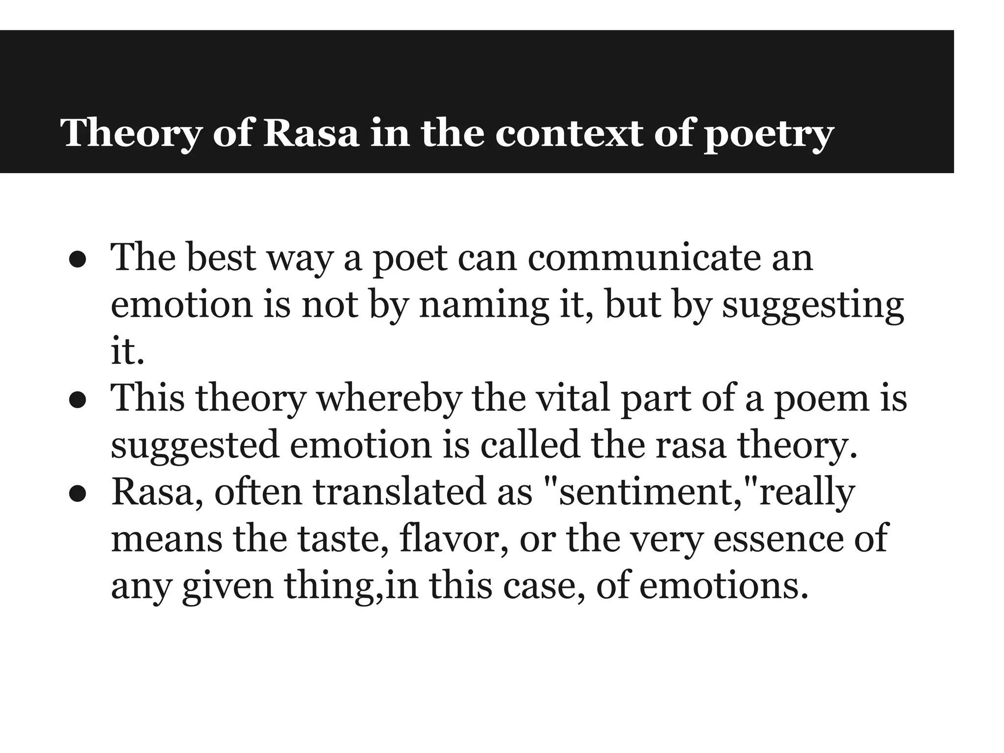 Theory of Rasa in the context of poetry
● The best way a poet can communicate an
emotion is not by naming it, but by suggesting
it.
● This theory whereby the vital part of a poem is
suggested emotion is called the rasa theory.
● Rasa, often translated as "sentiment,"really
means the taste, flavor, or the very essence of
any given thing,in this case, of emotions.
 