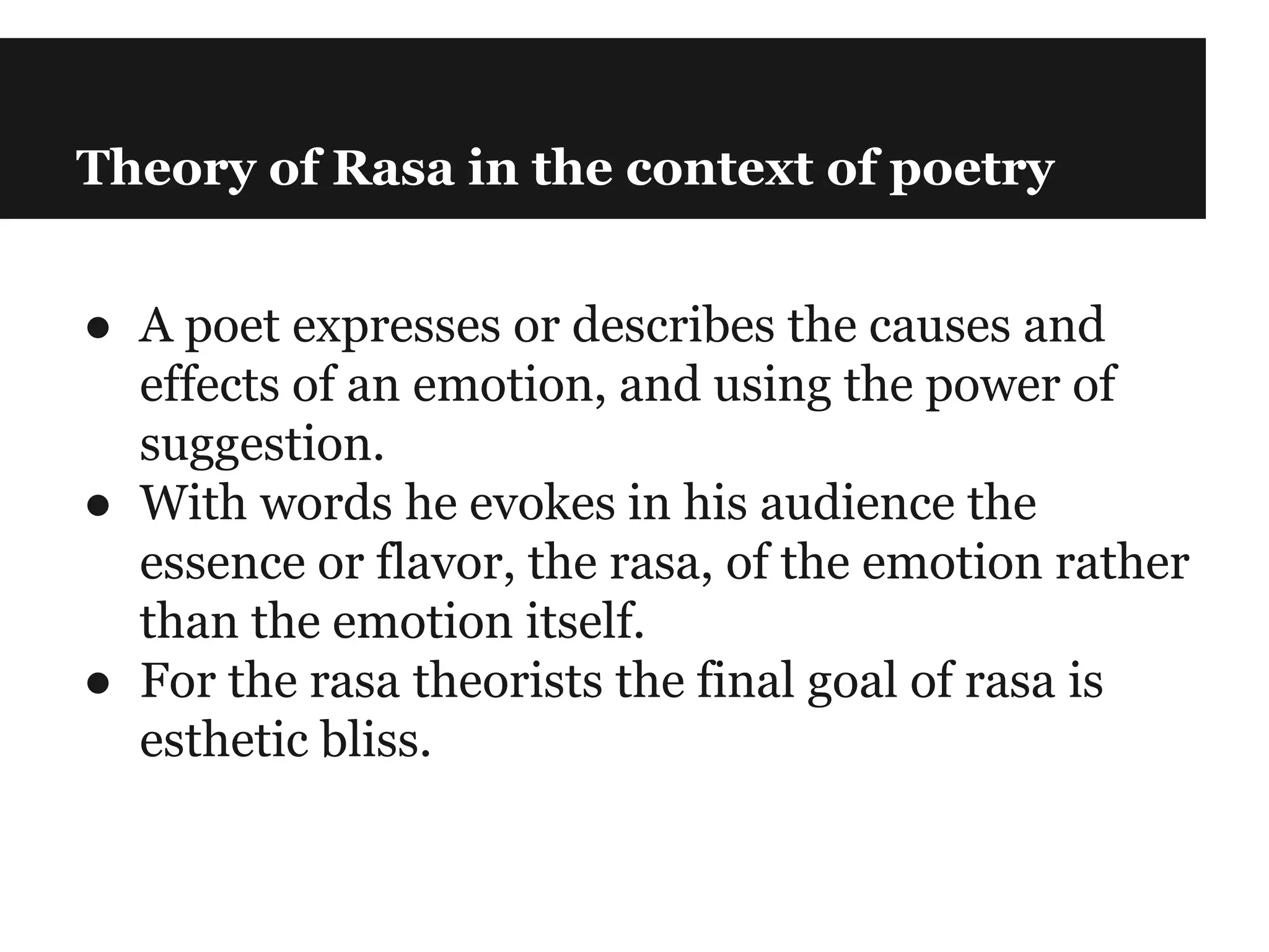 Theory of Rasa in the context of poetry
● A poet expresses or describes the causes and
effects of an emotion, and using the power of
suggestion.
● With words he evokes in his audience the
essence or flavor, the rasa, of the emotion rather
than the emotion itself.
● For the rasa theorists the final goal of rasa is
esthetic bliss.
 
