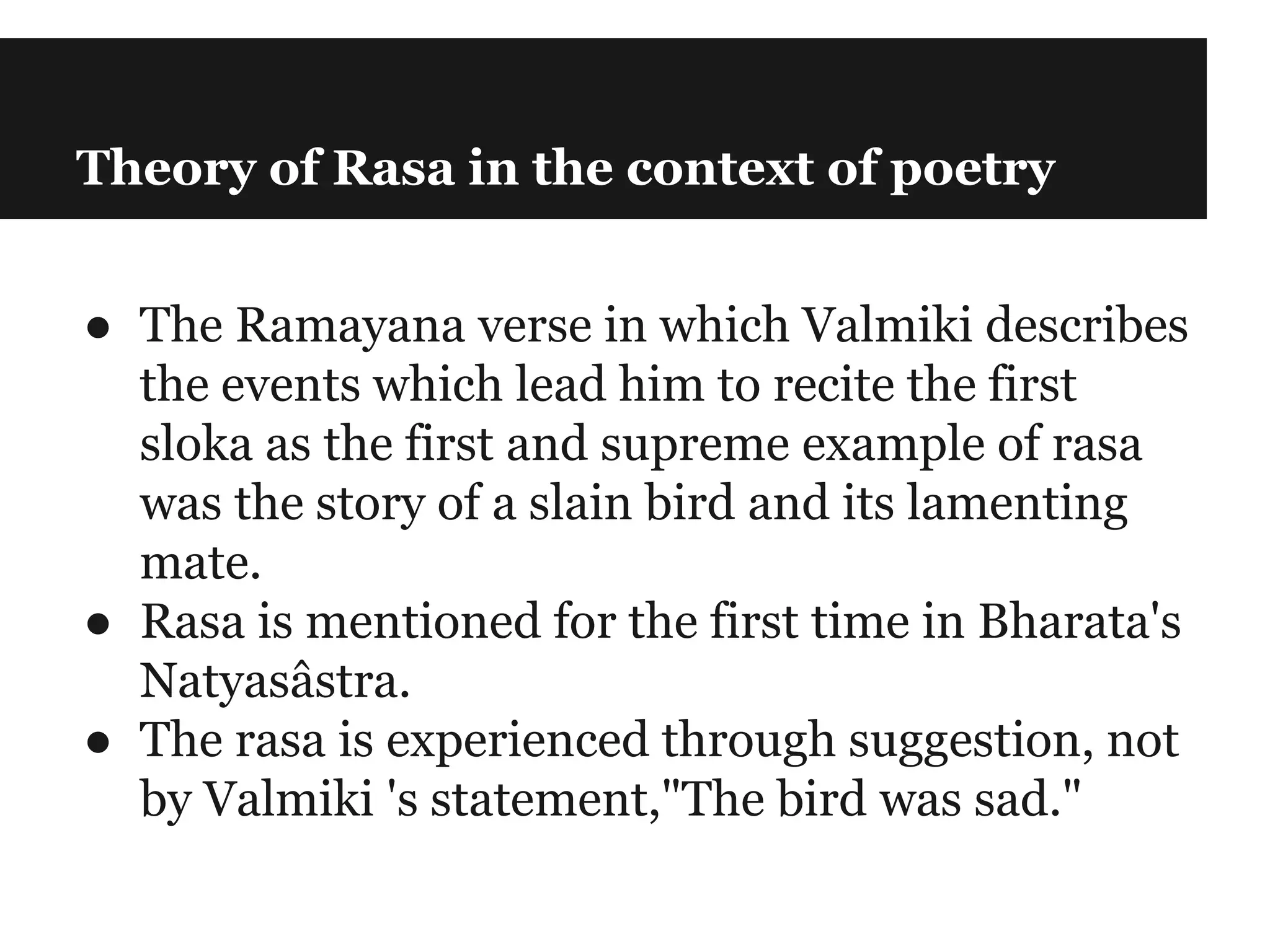 Theory of Rasa in the context of poetry
● The Ramayana verse in which Valmiki describes
the events which lead him to recite the first
sloka as the first and supreme example of rasa
was the story of a slain bird and its lamenting
mate.
● Rasa is mentioned for the first time in Bharata's
Natyasâstra.
● The rasa is experienced through suggestion, not
by Valmiki 's statement,"The bird was sad."
 