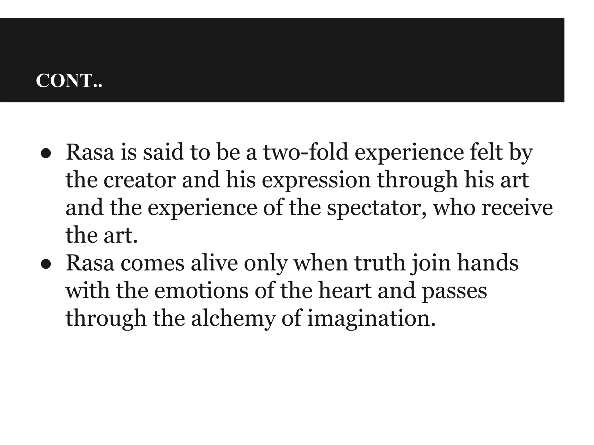 CONT..
● Rasa is said to be a two-fold experience felt by
the creator and his expression through his art
and the experience of the spectator, who receive
the art.
● Rasa comes alive only when truth join hands
with the emotions of the heart and passes
through the alchemy of imagination.
 