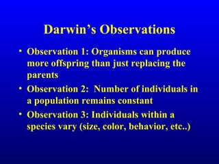 Darwin’s Observations
• Observation 1: Organisms can produce
more offspring than just replacing the
parents
• Observation 2: Number of individuals in
a population remains constant
• Observation 3: Individuals within a
species vary (size, color, behavior, etc..)
 