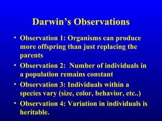 Darwin’s Observations
• Observation 1: Organisms can produce
more offspring than just replacing the
parents
• Observation 2: Number of individuals in
a population remains constant
• Observation 3: Individuals within a
species vary (size, color, behavior, etc..)
• Observation 4: Variation in individuals is
heritable.
 