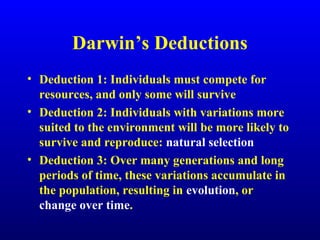 Darwin’s Deductions
• Deduction 1: Individuals must compete for
resources, and only some will survive
• Deduction 2: Individuals with variations more
suited to the environment will be more likely to
survive and reproduce: natural selection
• Deduction 3: Over many generations and long
periods of time, these variations accumulate in
the population, resulting in evolution, or
change over time.
 