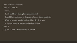 • 𝐼𝛼 = 2/3 (𝐼𝑎) − 1/3 (𝐼𝑏 − 𝐼𝑐)
• 𝐼𝛽 = 2 /√3 (𝐼𝑏 − 𝐼𝑐)
where,
Ia, Ib, and Ic are three-phase quantities and
Iα and Iβ are stationary orthogonal reference frame quantities
• When Iα is superposed with Ia and Ia + Ib + Ic is zero,
Ia, Ib, and Ic can be transformed to Iα and Iβ as:
• 𝐼𝛼 = 𝐼𝑎
• 𝐼𝛽 = 1 √3 (𝐼𝑎 + 2𝐼𝑏) where Ia + Ib + Ic = 0
 