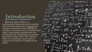 Introduction
Reference frame theory is a
mathematical framework used to analyze
and control the behavior of a permanent
magnet synchronous motor (PMSM). It
provides a convenient way to transform the
motor's three-phase variables into two
orthogonal axes, simplifying the analysis
and control of the motor. The reference
frame is a coordinate system used to
represent the electrical variables of the
motor.
 