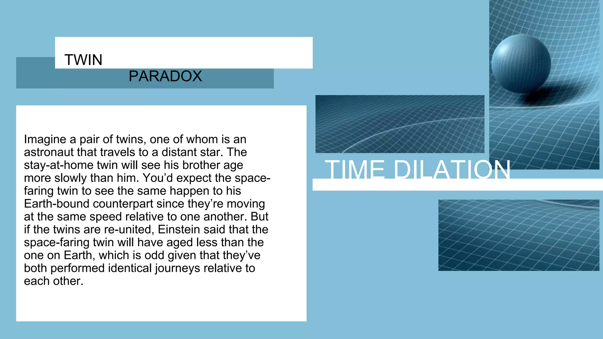 TIME DILATION
TWIN
PARADOX
Imagine a pair of twins, one of whom is an
astronaut that travels to a distant star. The
stay-at-home twin will see his brother age
more slowly than him. You’d expect the space-
faring twin to see the same happen to his
Earth-bound counterpart since they’re moving
at the same speed relative to one another. But
if the twins are re-united, Einstein said that the
space-faring twin will have aged less than the
one on Earth, which is odd given that they’ve
both performed identical journeys relative to
each other.
 