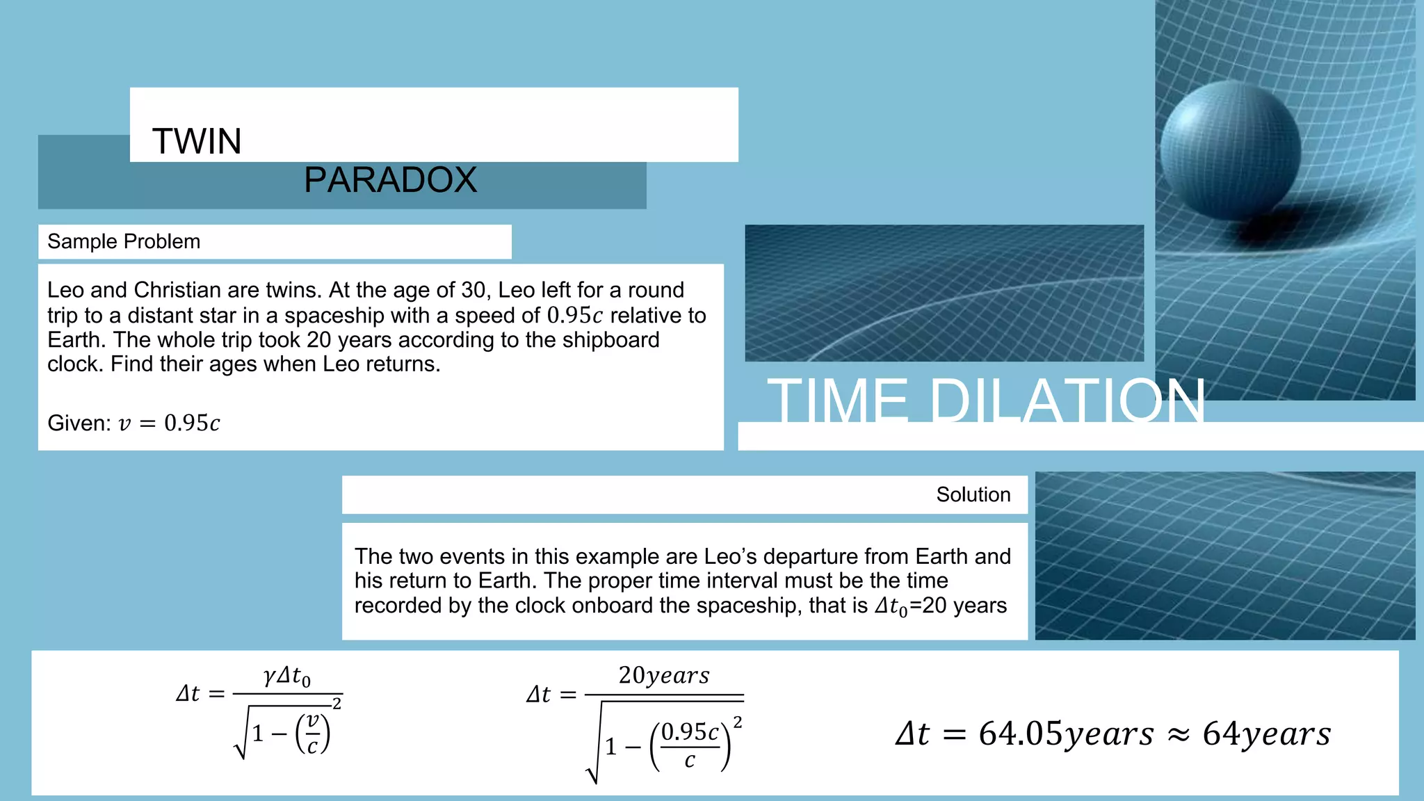 TIME DILATION
TWIN
PARADOX
Sample Problem
Leo and Christian are twins. At the age of 30, Leo left for a round
trip to a distant star in a spaceship with a speed of 0.95𝑐 relative to
Earth. The whole trip took 20 years according to the shipboard
clock. Find their ages when Leo returns.
Given: 𝑣 = 0.95𝑐
Solution
The two events in this example are Leo’s departure from Earth and
his return to Earth. The proper time interval must be the time
recorded by the clock onboard the spaceship, that is 𝛥𝑡0=20 years
𝛥𝑡 =
𝛾𝛥𝑡0
1 −
𝑣
𝑐
2 𝛥𝑡 =
20𝑦𝑒𝑎𝑟𝑠
1 −
0.95𝑐
𝑐
2
𝛥𝑡 = 64.05𝑦𝑒𝑎𝑟𝑠 ≈ 64𝑦𝑒𝑎𝑟𝑠
 
