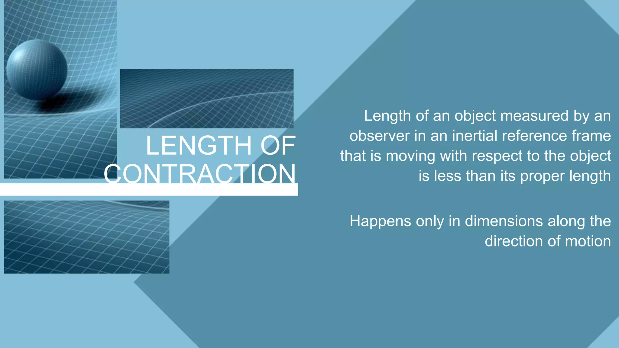 LENGTH OF
CONTRACTION
Length of an object measured by an
observer in an inertial reference frame
that is moving with respect to the object
is less than its proper length
Happens only in dimensions along the
direction of motion
 
