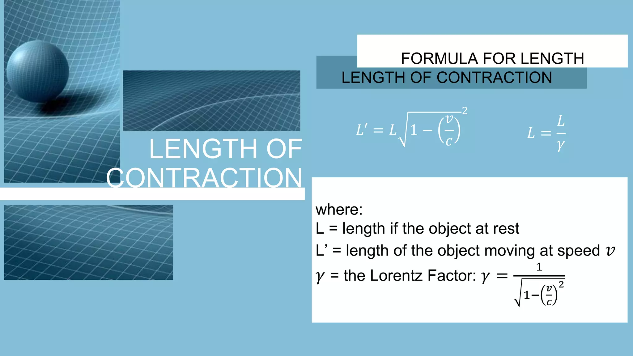 LENGTH OF
CONTRACTION
FORMULA FOR LENGTH
LENGTH OF CONTRACTION
𝐿′ = 𝐿 1 −
𝑣
𝑐
2
𝐿 =
𝐿
𝛾
where:
L = length if the object at rest
L’ = length of the object moving at speed 𝑣
𝛾 = the Lorentz Factor: 𝛾 =
1
1−
𝑣
𝑐
2
 