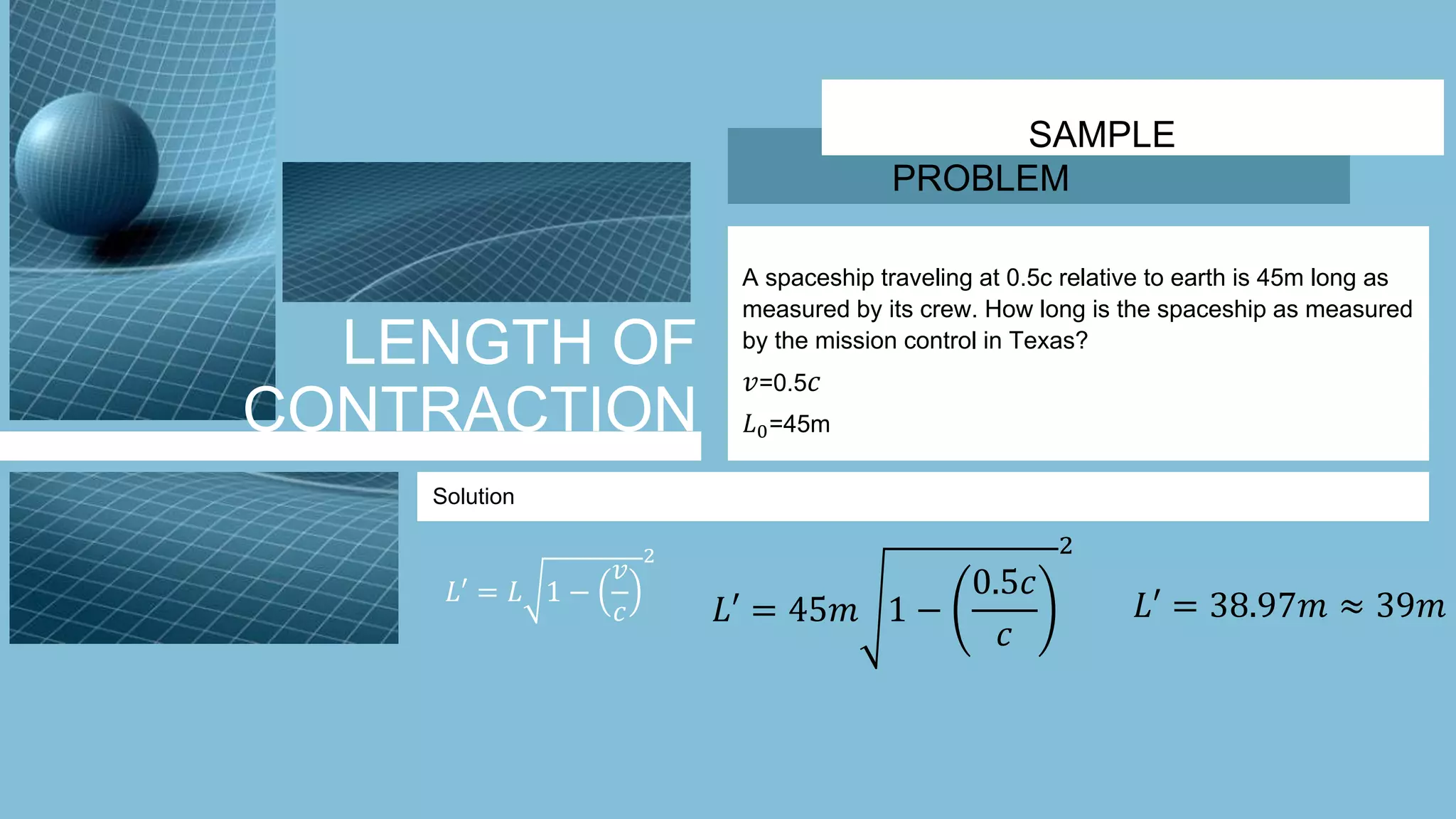 LENGTH OF
CONTRACTION
SAMPLE
PROBLEM
A spaceship traveling at 0.5c relative to earth is 45m long as
measured by its crew. How long is the spaceship as measured
by the mission control in Texas?
𝑣=0.5 𝑐
𝐿0=45m
Solution
𝐿′ = 𝐿 1 −
𝑣
𝑐
2
𝐿′ = 45𝑚 1 −
0.5𝑐
𝑐
2
𝐿′ = 38.97𝑚 ≈ 39𝑚
 