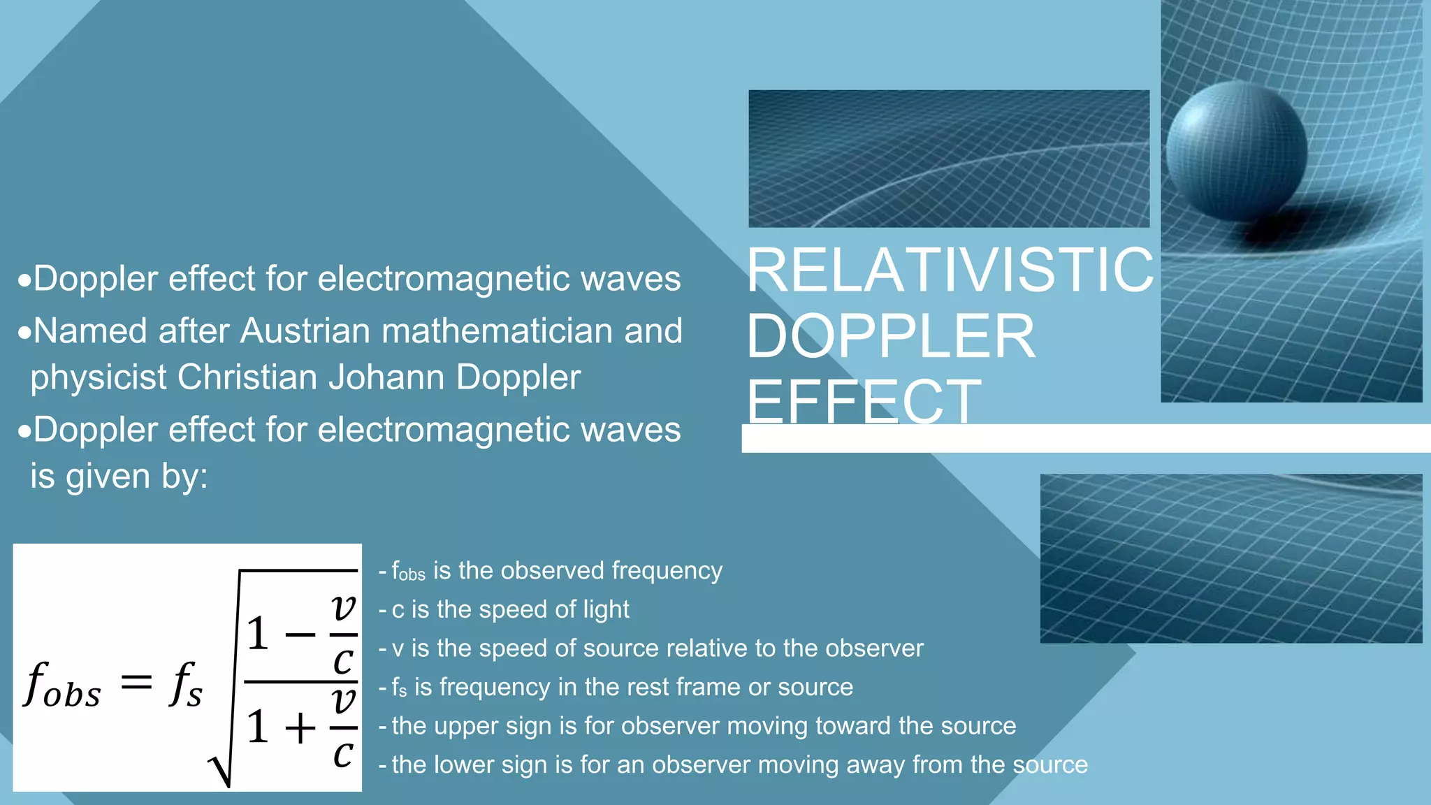 RELATIVISTIC
DOPPLER
EFFECT
Doppler effect for electromagnetic waves
Named after Austrian mathematician and
physicist Christian Johann Doppler
Doppler effect for electromagnetic waves
is given by:
- fobs is the observed frequency
- c is the speed of light
- v is the speed of source relative to the observer
- fs is frequency in the rest frame or source
- the upper sign is for observer moving toward the source
- the lower sign is for an observer moving away from the source
𝑓𝑜𝑏𝑠 = 𝑓𝑠
1 −
𝑣
𝑐
1 +
𝑣
𝑐
 