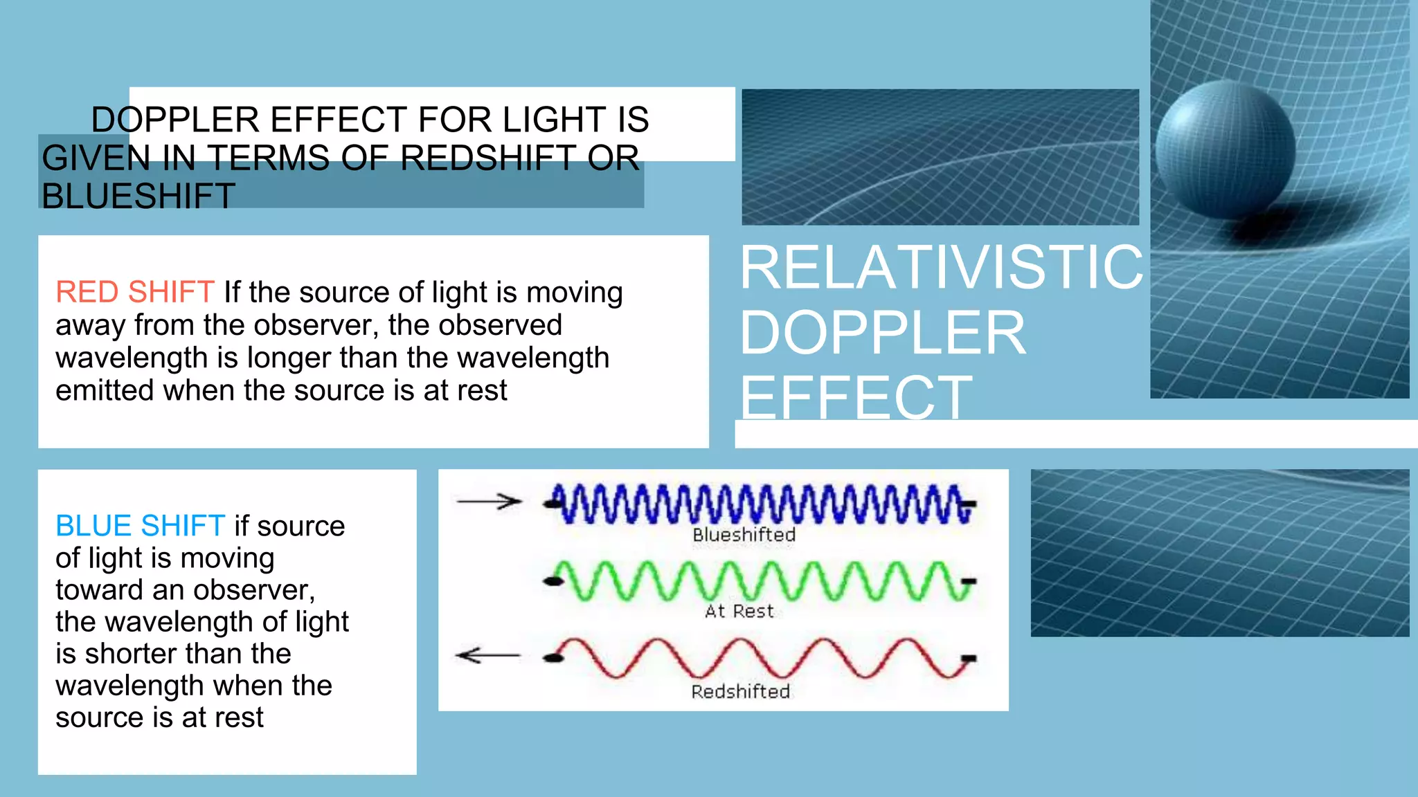 RELATIVISTIC
DOPPLER
EFFECT
DOPPLER EFFECT FOR LIGHT IS
GIVEN IN TERMS OF REDSHIFT OR
BLUESHIFT
RED SHIFT If the source of light is moving
away from the observer, the observed
wavelength is longer than the wavelength
emitted when the source is at rest
BLUE SHIFT if source
of light is moving
toward an observer,
the wavelength of light
is shorter than the
wavelength when the
source is at rest
 