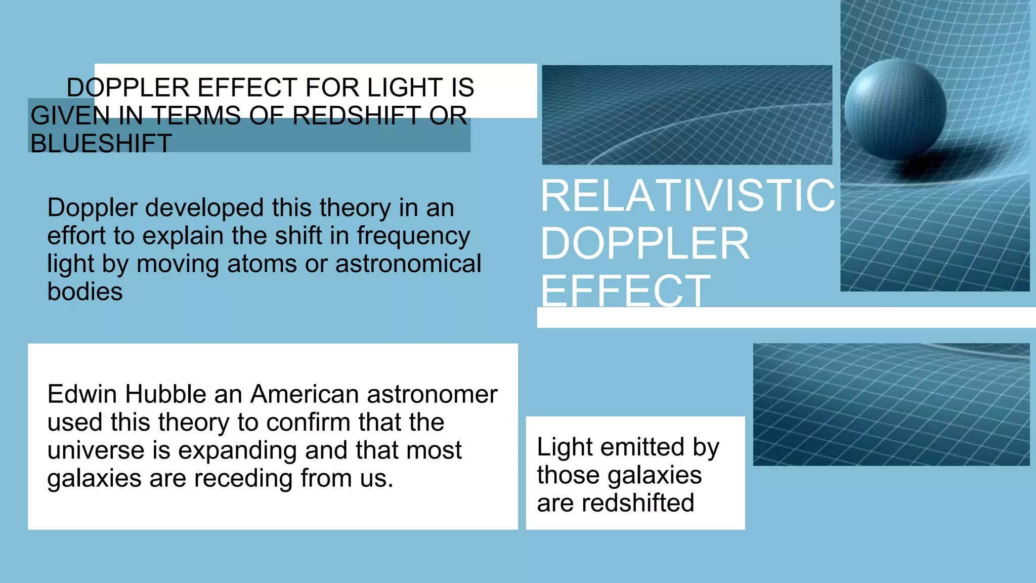 RELATIVISTIC
DOPPLER
EFFECT
DOPPLER EFFECT FOR LIGHT IS
GIVEN IN TERMS OF REDSHIFT OR
BLUESHIFT
Doppler developed this theory in an
effort to explain the shift in frequency
light by moving atoms or astronomical
bodies
Edwin Hubble an American astronomer
used this theory to confirm that the
universe is expanding and that most
galaxies are receding from us.
Light emitted by
those galaxies
are redshifted
 