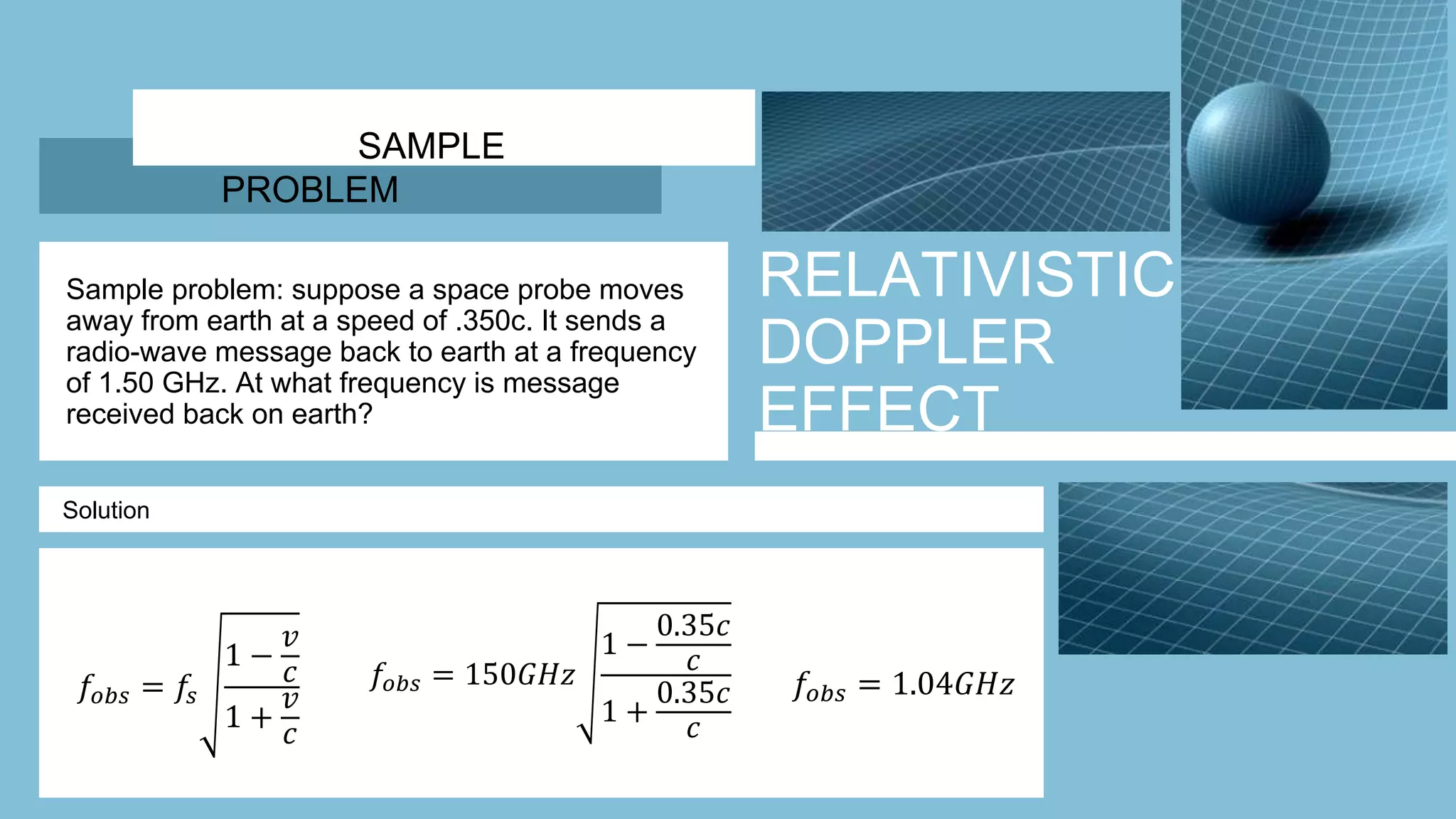 RELATIVISTIC
DOPPLER
EFFECT
Sample problem: suppose a space probe moves
away from earth at a speed of .350c. It sends a
radio-wave message back to earth at a frequency
of 1.50 GHz. At what frequency is message
received back on earth?
Solution
SAMPLE
PROBLEM
𝑓𝑜𝑏𝑠 = 𝑓𝑠
1 −
𝑣
𝑐
1 +
𝑣
𝑐
𝑓𝑜𝑏𝑠 = 150𝐺𝐻𝑧
1 −
0.35𝑐
𝑐
1 +
0.35𝑐
𝑐
𝑓𝑜𝑏𝑠 = 1.04𝐺𝐻𝑧
 