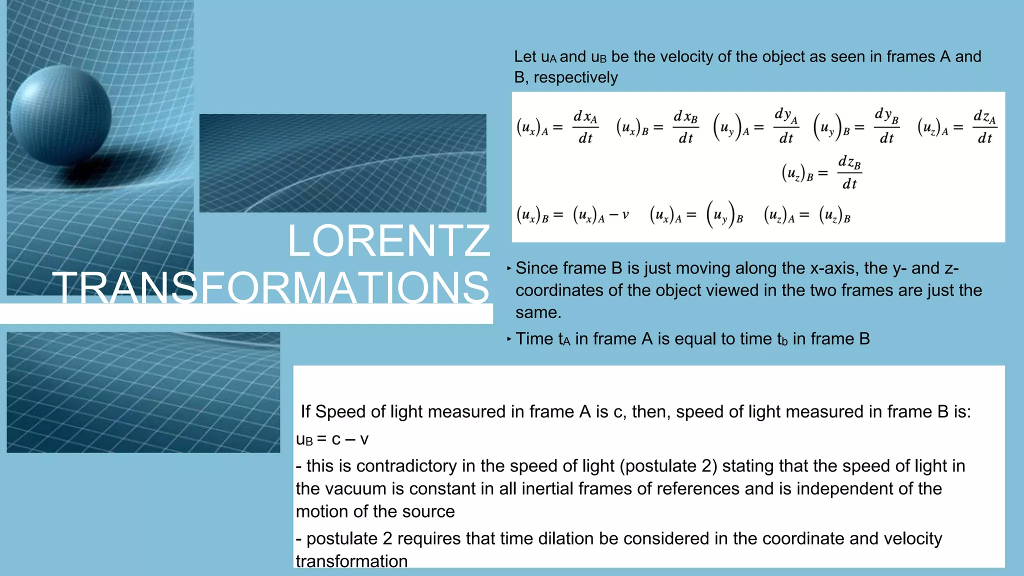 LORENTZ
TRANSFORMATIONS
Let uA and uB be the velocity of the object as seen in frames A and
B, respectively
‣ Since frame B is just moving along the x-axis, the y- and z-
coordinates of the object viewed in the two frames are just the
same.
‣ Time tA in frame A is equal to time tb in frame B
If Speed of light measured in frame A is c, then, speed of light measured in frame B is:
uB = c – v
- this is contradictory in the speed of light (postulate 2) stating that the speed of light in
the vacuum is constant in all inertial frames of references and is independent of the
motion of the source
- postulate 2 requires that time dilation be considered in the coordinate and velocity
transformation
 