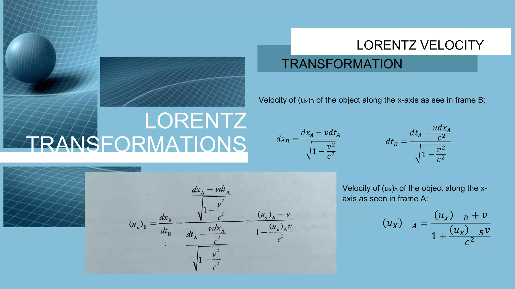 LORENTZ
TRANSFORMATIONS
LORENTZ VELOCITY
TRANSFORMATION
Velocity of (ux)B of the object along the x-axis as see in frame B:
𝑑𝑥 𝐵 =
𝑑𝑥 𝐴 − 𝑣𝑑𝑡 𝐴
1 −
𝑣2
𝑐2
𝑑𝑡 𝐵 =
𝑑𝑡 𝐴 −
𝑣𝑑𝑥 𝐴
𝑐2
1 −
𝑣2
𝑐2
Velocity of (ux)A of the object along the x-
axis as seen in frame A:
𝑢 𝑋 𝐴 =
𝑢 𝑥 𝐵 + 𝑣
1 +
𝑢 𝑥 𝐵 𝑣
𝑐2
 