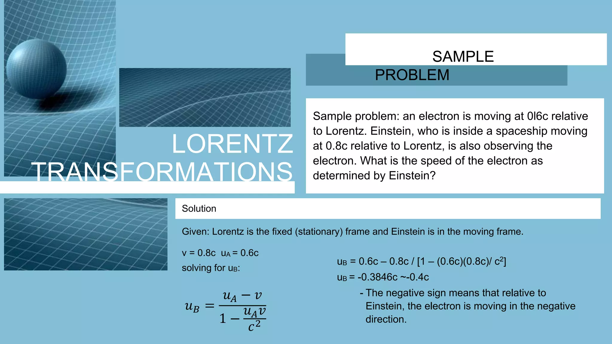 LORENTZ
TRANSFORMATIONS
SAMPLE
PROBLEM
Sample problem: an electron is moving at 0l6c relative
to Lorentz. Einstein, who is inside a spaceship moving
at 0.8c relative to Lorentz, is also observing the
electron. What is the speed of the electron as
determined by Einstein?
Solution
𝑢 𝐵 =
𝑢 𝐴 − 𝑣
1 −
𝑢 𝐴 𝑣
𝑐2
Given: Lorentz is the fixed (stationary) frame and Einstein is in the moving frame.
uB = 0.6c – 0.8c / [1 – (0.6c)(0.8c)/ c2]
uB = -0.3846c ~-0.4c
- The negative sign means that relative to
Einstein, the electron is moving in the negative
direction.
v = 0.8c uA = 0.6c
solving for uB:
 