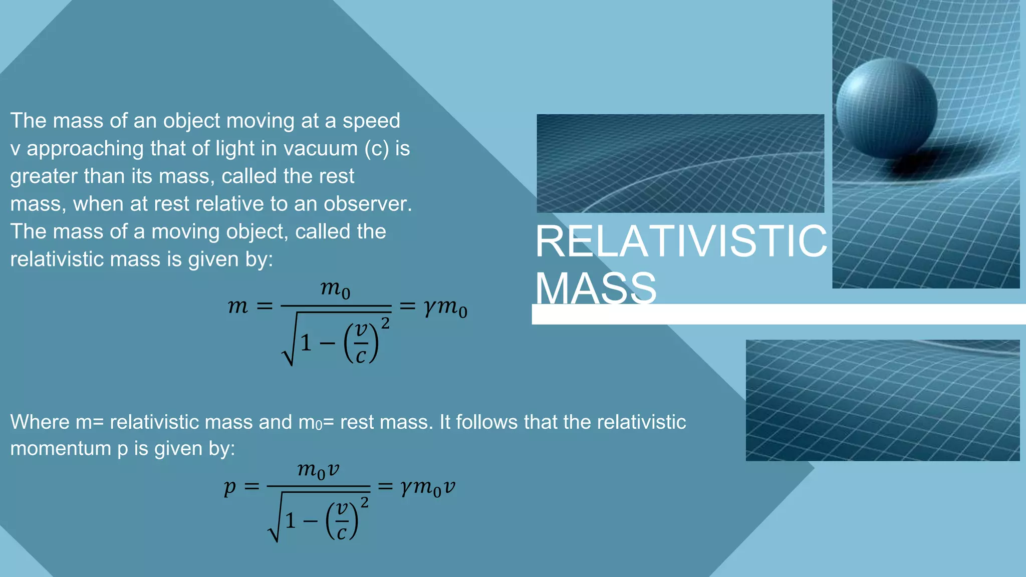 RELATIVISTIC
MASS
The mass of an object moving at a speed
v approaching that of light in vacuum (c) is
greater than its mass, called the rest
mass, when at rest relative to an observer.
The mass of a moving object, called the
relativistic mass is given by:
𝑚 =
𝑚0
1 −
𝑣
𝑐
2
= 𝛾𝑚0
Where m= relativistic mass and m0= rest mass. It follows that the relativistic
momentum p is given by:
𝑝 =
𝑚0 𝑣
1 −
𝑣
𝑐
2
= 𝛾𝑚0 𝑣
 