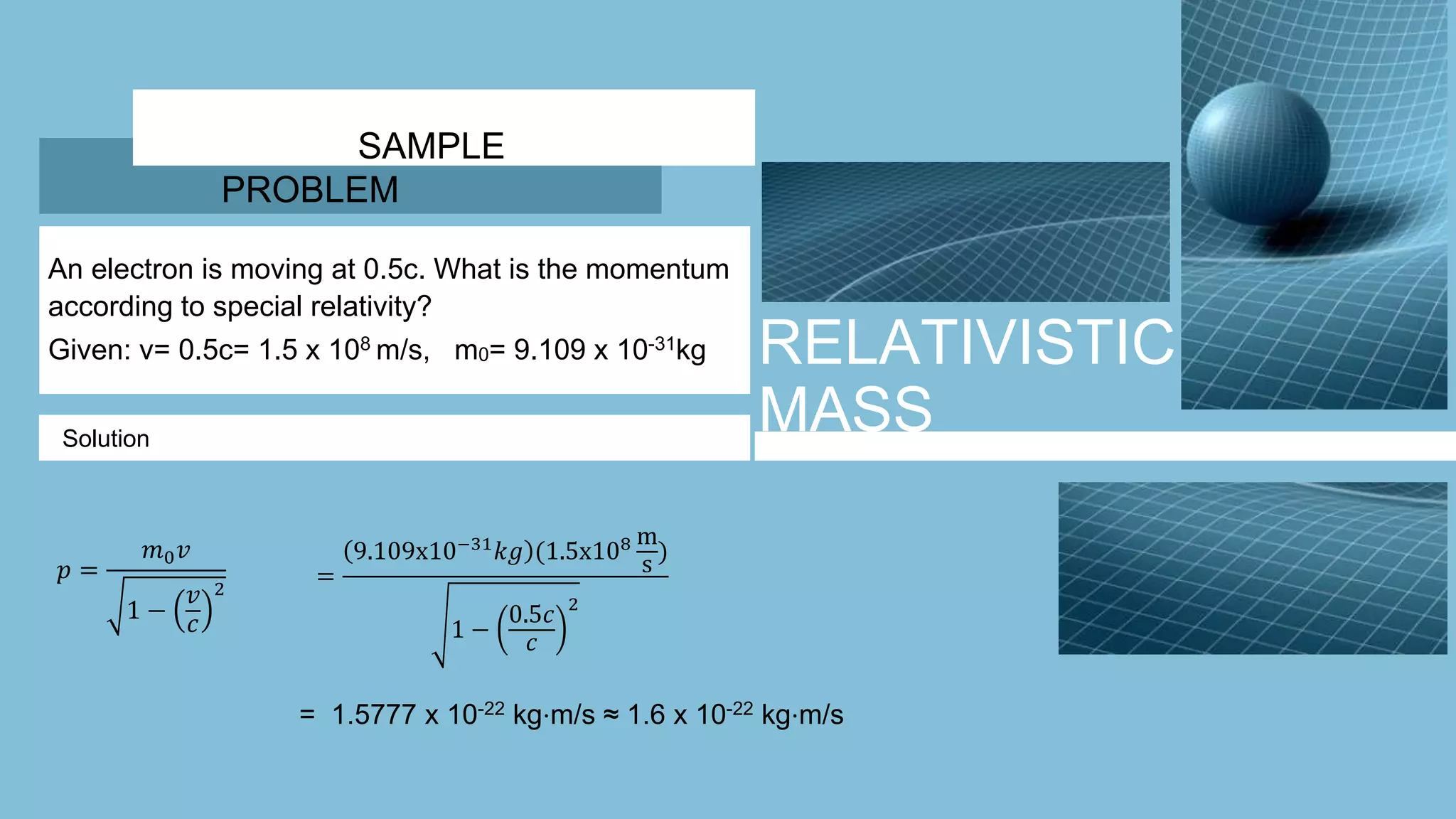RELATIVISTIC
MASS
SAMPLE
PROBLEM
An electron is moving at 0.5c. What is the momentum
according to special relativity?
Given: v= 0.5c= 1.5 x 108 m/s, m0= 9.109 x 10-31kg
Solution
𝑝 =
𝑚0 𝑣
1 −
𝑣
𝑐
2
=
9.109x10−31
𝑘𝑔 (1.5x108 m
s
)
1 −
0.5𝑐
𝑐
2
= 1.5777 x 10-22 kg⋅m/s ≈ 1.6 x 10-22 kg⋅m/s
 