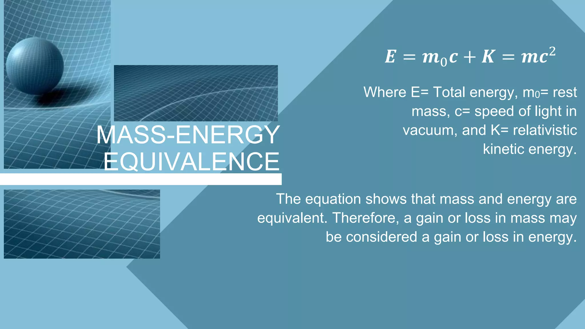 MASS-ENERGY
EQUIVALENCE
𝑬 = 𝒎0 𝒄 + 𝑲 = 𝒎𝒄2
Where E= Total energy, m0= rest
mass, c= speed of light in
vacuum, and K= relativistic
kinetic energy.
The equation shows that mass and energy are
equivalent. Therefore, a gain or loss in mass may
be considered a gain or loss in energy.
 