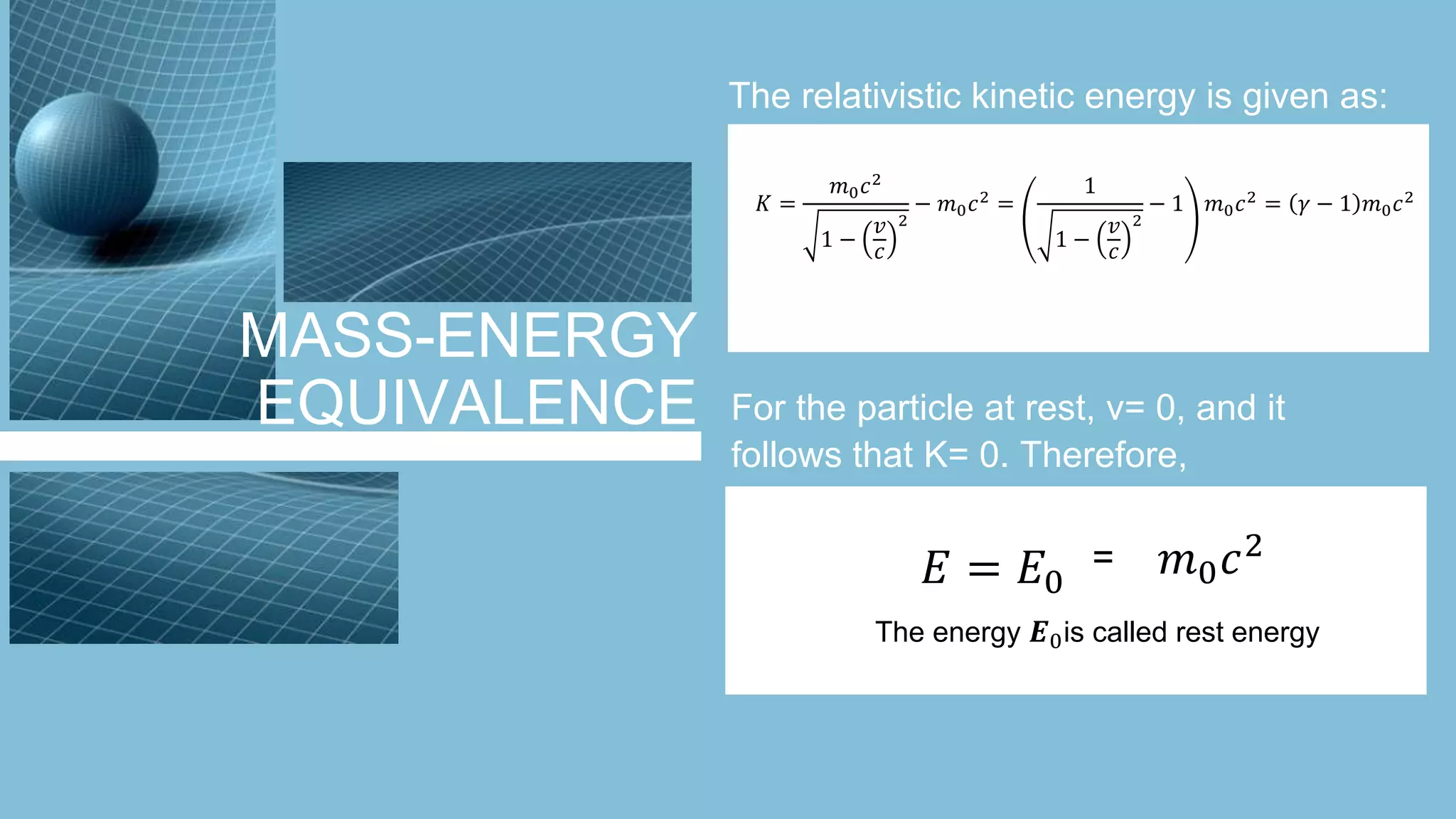 MASS-ENERGY
EQUIVALENCE
The relativistic kinetic energy is given as:
𝐾 =
𝑚0 𝑐2
1 −
𝑣
𝑐
2
− 𝑚0 𝑐2
=
1
1 −
𝑣
𝑐
2
− 1 𝑚0 𝑐2
= 𝛾 − 1 𝑚0 𝑐2
For the particle at rest, v= 0, and it
follows that K= 0. Therefore,
𝐸 = 𝐸0
𝑚0 𝑐2=
The energy 𝑬0is called rest energy
 