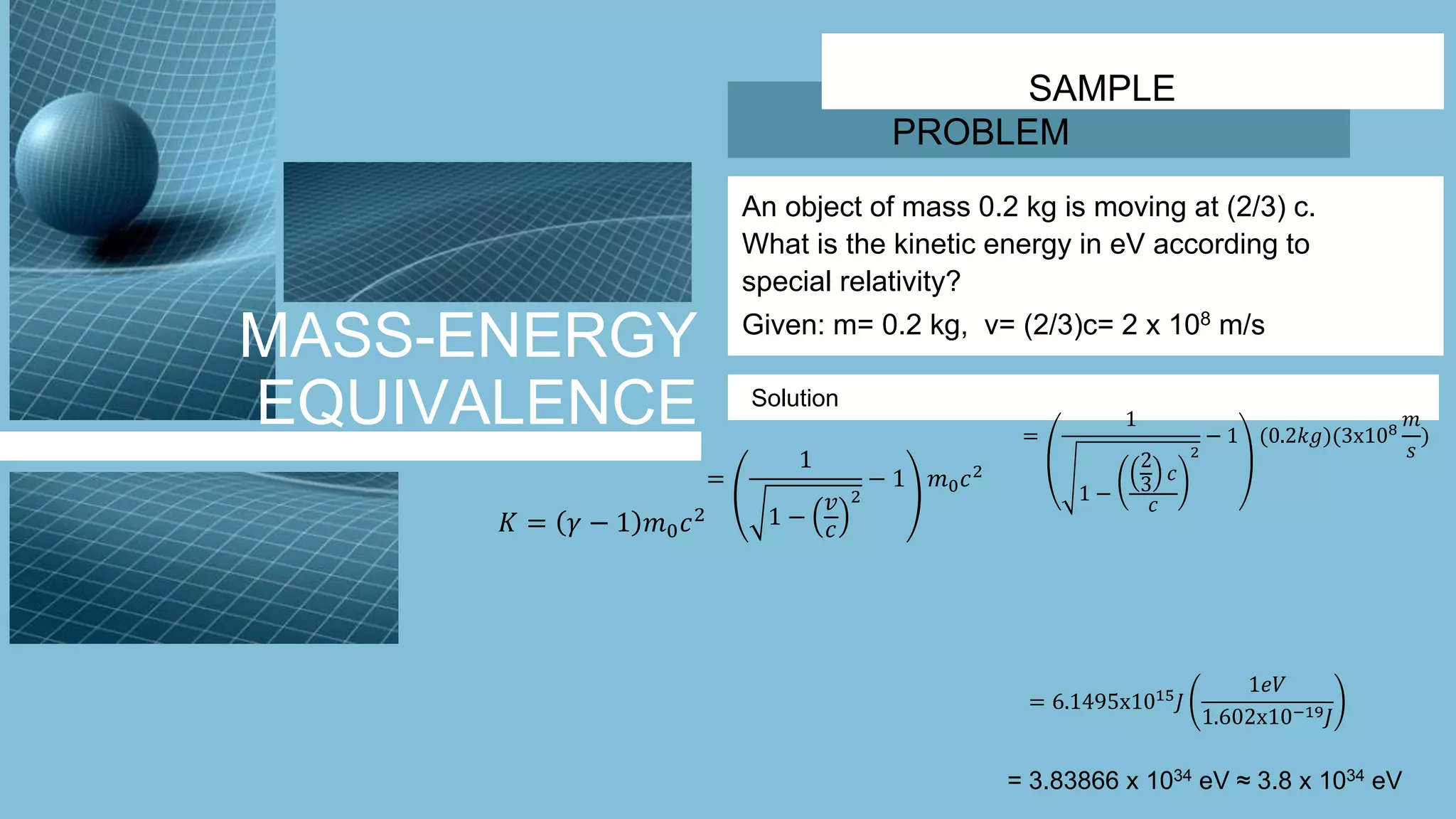 MASS-ENERGY
EQUIVALENCE
SAMPLE
PROBLEM
An object of mass 0.2 kg is moving at (2/3) c.
What is the kinetic energy in eV according to
special relativity?
Given: m= 0.2 kg, v= (2/3)c= 2 x 108 m/s
Solution
𝐾 = 𝛾 − 1 𝑚0 𝑐2
=
1
1 −
𝑣
𝑐
2
− 1 𝑚0 𝑐2
=
1
1 −
2
3
𝑐
𝑐
2
− 1 (0.2𝑘𝑔)(3x108
𝑚
𝑠
)
= 6.1495x1015
𝐽
1𝑒𝑉
1.602x10−19 𝐽
= 3.83866 x 1034 eV ≈ 3.8 x 1034 eV
 