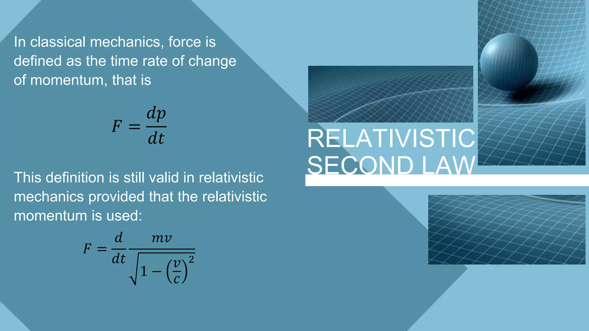 RELATIVISTIC
SECOND LAW
In classical mechanics, force is
defined as the time rate of change
of momentum, that is
𝐹 =
𝑑𝑝
𝑑𝑡
This definition is still valid in relativistic
mechanics provided that the relativistic
momentum is used:
𝐹 =
𝑑
𝑑𝑡
𝑚𝑣
1 −
𝑣
𝑐
2
 